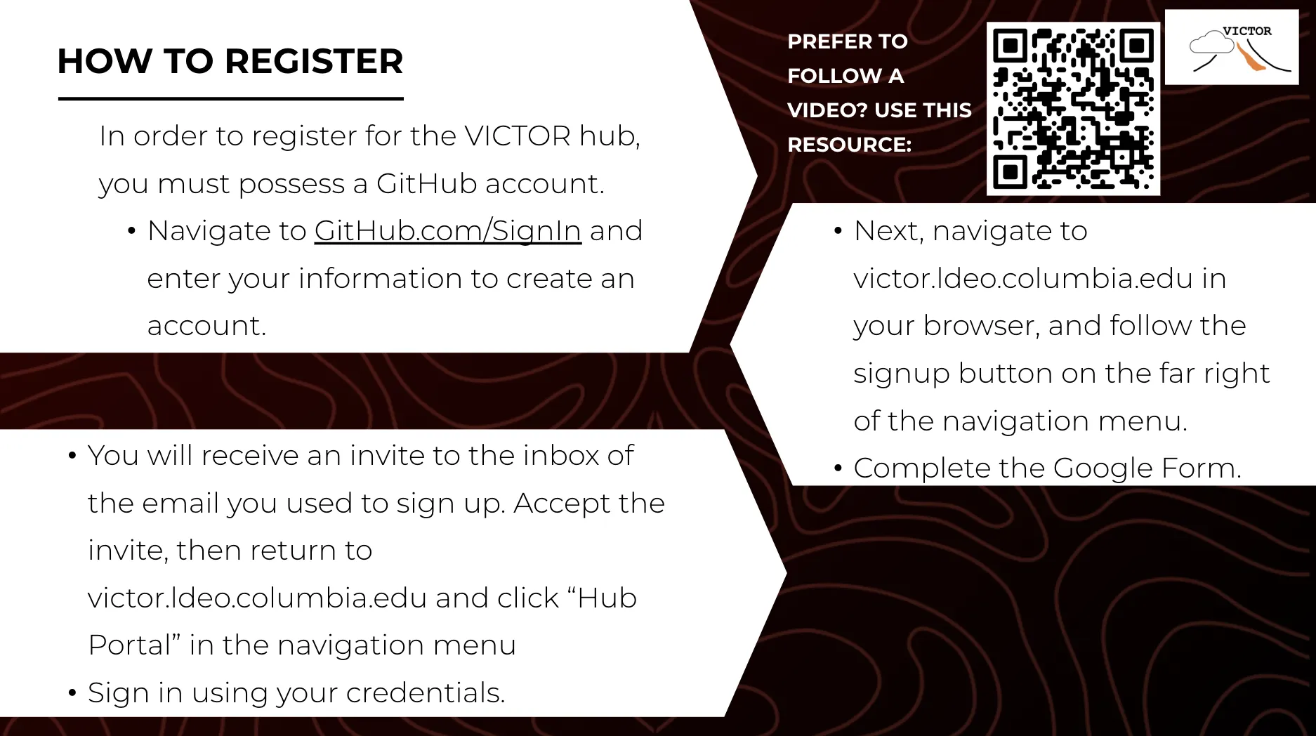 instructions for how to register for VICTOR: In order to register for the VICTOR hub, you must possess a GitHub account. Navigate to GitHub.com/SignIn and enter your information to create an account. Next, navigate to victor.ldeo.columbia.edu in your browser, and follow the signup button on the far right of the navigation menu. Complete the Google Form. You will receive an invite to the inbox of the email you used to sign up. Accept the invite, then return to the victor homepage and click hub portal.
