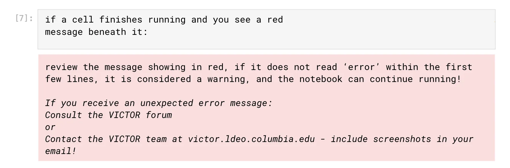 if a cell finishes running and you see a red message beneath it:
review the message showing in red, if it does not read ‘error’ within the first few lines, it is considered a warning, and the notebook can continue running! 

If you receive an unexpected error message:
Consult the VICTOR forum
or
Contact the VICTOR team at victor.ldeo.columbia.edu - include screenshots in your email!   